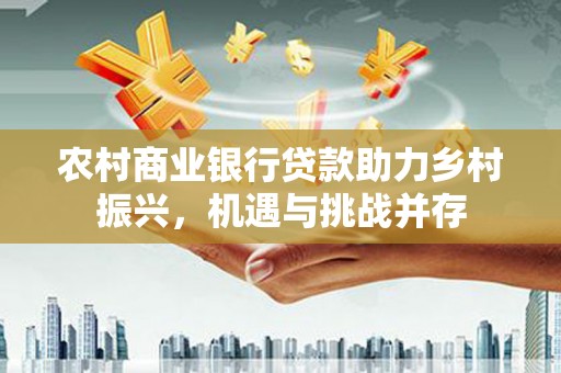 南溪农村商业银行贷款助力乡村振兴，机遇与挑战并存