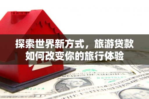 南溪探索世界新方式，旅游贷款如何改变你的旅行体验