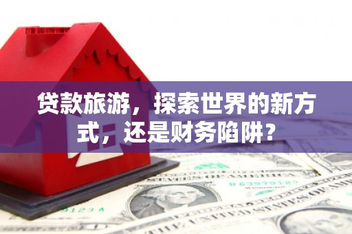 南溪贷款旅游，探索世界的新方式，还是财务陷阱？